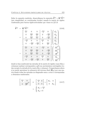 Cap´ıtulo 4. Situaciones particulares de c´alculo 115 
Sobre la segunda condici´on, desarrollamos la expresi´on 
ˆF 
12 = ˆK 
12 ˆU 
12 
(por simplicidad, en coordenadas locales) usando la matriz de rigidez 
condensada para barras r´ıgido-articuladas que vimos en §2.5.3: 
ˆF 
12 = ˆK 
12 ˆU 
12 (4.8.6) 
= 
 
 
EA 
L 0 0 −EA 
L 0 
0 3EI 
L3 
3EI 
0 L2 −3EI 
L3 
0 3EI 
L2 
3EI 
0 L −3EI 
L2 
L 0 0 EA 
L 0 
0 −3EI 
−EA 
L3 −3EI 
L2 0 3EI 
L3 
 
 
 
 
ˆua 1x 
ˆua 1y 
θa 
1 
ˆua 2x 
ˆua 2y 
 
 
= 
 
 
EA 
L 0 0 −EA 
L 0 
0 3EI 
L3 
3EI 
0 L2 −3EI 
L3 
0 3EI 
L2 
3EI 
0 L −3EI 
L2 
−EA 
L 0 0 EA 
L 0 
0 −3EI 
L2 0 3EI 
L3 
L3 −3EI 
 
 
 
 
✚❃0 
ˆua 1x 
✚ 
✚ 
uˆ✚❃0 
1y 
0 
✒ 
a θa 
1 
ˆua 2x 
✚ 
✚❃0 
ˆua 2y 
 
 
donde se han sombreado las entradas de la matriz de rigidez cuyas filas y 
columnas (ambas) corresponden a gdl con movimientos restringidos (to-das 
excepto la entrada de la cuarta fila y columna). Comprobamos ahora 
si se puede aproximar la submatriz del extremo final (ˆK 
22) por una ma-triz 
donde todas las entradas no diagonales sean o ceros o correspondan 
a elementos sombreados: 
 
 
EA 
L 0 
0 ✚ 
✚✚❃0 
3EI 
L3 
 
 
≡ 
 
 
EA 
L 0 
0 0 
 
 = 
 
 Kˆx 0 
0 Kˆy 
 
 (4.8.7) 
→ 
 
 
Kˆx = EA 
L 
Kˆy = 0 
 