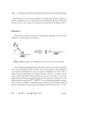 116 An´alisis est´atico de estructuras por el m´etodo matricial 
y efectivamente en este caso tambi´en se cumple por lo que la barra se 
puede reemplazar por un muelle lineal de constante EA 
L en la direcci´on 
del eje local ˆx, tal y como se muestra en la derecha de la Figura 4.8.5. 
Ejemplo 5 
Observamos ahora la barra 12, simplemente apoyada en su extremo 
superior y empotrada en el inferior: 
Figura 4.8.6: Ejemplo de simplificaci´on de una estructura con muelles. 
Los dos gdl de desplazamientos del nudo origen (el 1) est´an restringi-dos 
a cero quedando el giro θ1 libre, por lo que tenemos que considerar 
una matriz condensada en caso de querer simplificar la barra. En el 
nudo 2 est´an restringidos el desplazamiento vertical y el giro, por lo 
que el ´unico gdl libre donde podr´ıamos colocar un muelle es en el de-splazamiento 
horizontal, siguiendo la direcci´on del eje x global. Por ello 
planteamos la expresi´on F 
12 = K12U 
12 en coordenadas globales, toman-do 
la matriz de rigidez condensada para una barra articulada-r´ıgida de 
§2.5.2 y teniendo en cuenta que la orientaci´on de la barra es de φ = −45◦: 
F 
12 = K12U 
12 = T(φ)ˆK 
12T(φ)⊤U 
12 (4.8.8) 
 