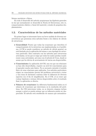 10 An´alisis est´atico de estructuras por el m´etodo matricial 
blemas mec´anicos o f´ısicos. 
En todo el desarrollo del m´etodo aceptaremos las hip´otesis generales 
en las que normalmente se desarrolla la Teor´ıa de Estructuras, esto es, 
comportamiento el´astico y lineal del material y estado de peque˜nos des-plazamientos. 
1.2. Caracter´ısticas de los m´etodos matriciales 
En primer lugar es interesante hacer un breve an´alisis de diversas car-acter 
´ısticas que presentan estos m´etodos frente a los cl´asicos de c´alculo 
de estructuras: 
Generalidad: Puesto que todas las ecuaciones que describen el 
comportamiento de la estructura son implementadas en el proble-ma, 
el CM se puede considerar un m´etodo de c´alculo general, no 
est´a limitado por la aplicaci´on del mismo a una tipolog´ıa de estruc-tura 
particular. Esto contrasta con los m´etodos para estructuras 
articuladas, en los que se exige que todos los nudos puedan consid-erarse 
como articulados, as´ı como con el m´etodo de Cross, donde se 
asume que los efectos de acortamiento de barras son despreciables. 
Conocimiento: La aplicaci´on del CM, una vez que sus relaciones 
ya han sido desarrolladas, requiere un nivel de conocimiento para 
el operador mucho m´as b´asico. No es necesario entender el sentido 
f´ısico de estas relaciones para aplicarlas. Los m´etodos particulares 
exigen un conocimiento preciso del problema estructural a tratar 
y una toma de decisiones continua sobre la influencia de diversos 
aspectos con el fin de simplificarlos. En el CM, al no tener que 
evaluar hip´otesis o estimar efectos despreciables sobre el resultado 
final, la aplicaci´on es directa. 
N´umero de ecuaciones: La diferencia fundamental radica en el 
n´umero de ecuaciones que intervienen en la resoluci´on del prob-lema. 
En CM intervienen todas, no se descarta ninguna incluso 
aunque a priori se pueda estimar que su influencia pueda ser des-preciable. 
El m´etodo est´a establecido de manera que autom´atica- 
 