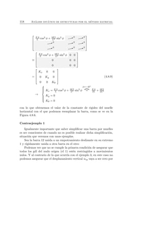 118 An´alisis est´atico de estructuras por el m´etodo matricial 
 
 
L3 sin2 φ ✘✘✿ 0 · · · ✘✘✿ 0 · · · 
EA 
L cos2 φ + 3EI 
✘✘✿ 0 · · · ✘✘✿ 0 · · · ✘✘✿ 0 · · · 
✘✘✿ 0 · · · ✘✘✿ 0 · · · ✘✘✿ 0 · · · 
 
 
≡ 
 
 
EA 
L cos2 φ + 3EI 
L3 sin2 φ 0 0 
0 0 0 
0 0 0 
 
 
= 
 
 
Kx 0 0 
0 Ky 0 
0 0 Kθ 
 
 
(4.8.9) 
→ 
 
 
Kx = EA 
L cos2 φ + 3EI 
L3 sin2 φ 
φ=−45◦ 
 = EA 
2L + 3EI 
2L3 
Ky = 0 
Kθ = 0 
con lo que obtenemos el valor de la constante de rigidez del muelle 
horizontal con el que podemos reemplazar la barra, como se ve en la 
Figura 4.8.6. 
Contraejemplo 1 
Igualmente importante que saber simplificar una barra por muelles 
es ser conscientes de cuando no es posible realizar dicha simplificaci´on, 
situaci´on que veremos con unos ejemplos. 
Sea la barra 12 unida a un empotramiento deslizante en su extremo 
1 y r´ıgidamente unida a otra barra en el otro: 
Podemos ver que no se cumple la primera condici´on de asegurar que 
todos los gdl del nudo origen (el 1) est´en restringidos a movimientos 
nulos. Y al contrario de lo que ocurr´ıa con el ejemplo 3, en este caso no 
podemos asegurar que el desplazamiento vertical u1y vaya a ser cero por 
 