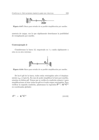 Cap´ıtulo 4. Situaciones particulares de c´alculo 119 
Figura 4.8.7: Barra para estudio de su posible simplificaci´on por muelles. 
ausencia de cargas, con lo que r´apidamente desechamos la posibilidad 
de reemplazarla por muelles. 
Contraejemplo 2 
Consideremos la barra 12, empotrada en 1 y unida r´ıgidamente a 
otra en su otro extremo: 
Figura 4.8.8: Barra para estudio de su posible simplificaci´on por muelles. 
De los 6 gdl de la barra, todos est´an restringidos salvo el desplaza-miento 
u2y y el giro θ2. En caso de poder simplificar la barra por muelles, 
estar´ıan en dichos gdl. Vemos que se verifica la condici´on n´umero 1 para 
simplificaciones al estar todos los gdl en el nudo origen restringidos. Para 
verificar la segunda condici´on, planteamos la expresi´on F 
12 = K12U 
12 
en coordenadas globales: 
F 
12 = K12U 
12 (4.8.10) 
 