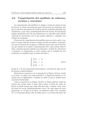 Cap´ıtulo 4. Situaciones particulares de c´alculo 121 
4.9. Comprobaci´on del equilibrio de esfuerzos, 
acciones y reacciones 
La comprobaci´on del equilibrio en alguno o todos los nudos de una 
estructura no forma estrictamente parte del proceso de resoluci´on, sino 
que es m´as bien una manera de verificar que los resultados obtenidos son 
consistentes, y por tanto, probablemente libres de errores. Es importante 
se˜nalar igualmente que este procedimiento no es espec´ıfico para c´alculo 
matricial de estructuras, por lo que podr´ıa aplicarse a cualquier otro 
m´etodo de resoluci´on. 
El proceso de comprobaci´on del equilibrio para un cierto nudo i con-siste 
en reunir todas las acciones (cargas externas puntuales), reacciones 
(en caso de tratarse de un apoyo) y esfuerzos (para cada una de las bar-ras 
que incidan en el nudo) y representarlas tal y como act´uan sobre el 
nudo, teniendo especial cuidado en la direcci´on y sentido de cada fuerza 
y momento. A continuaci´on, se debe verificar que se cumplen las tres 
ecuaciones de equilibrio para el punto del nudo i: 
 
 
Fx = 0 
 Fy = 0 
Mi = 0 
(4.9.1) 
siendo Fx y Fy las componentes horizontales y verticales de cada una de 
las fuerzas, respectivamente. 
Ilustraremos el proceso con el ejemplo de la Figura 4.9.1(a), donde 
a un nudo i se aplica una carga puntual P, y llegan dos barras (a y b) 
unidas entre s´ı r´ıgidamente y tambi´en un cable (c) que se modela como 
una barra biarticulada. 
Como se muestra en la Figura 4.9.1(b), se deben plantear todas las 
fuerzas que act´uan sobre el nudo. Para contar el efecto de todas las 
barras se puede asumir que todas ellas han sido “cortadas” muy cerca 
del nudo (en teor´ıa, infinitesimalmente cerca). En cada punto de corte 
aparecer´an, en el lado de la barra, los esfuerzos axiles (N), cortantes 
(V ) y el momento flector (M) de dicha barra, y en el lado del nudo, las 
 
