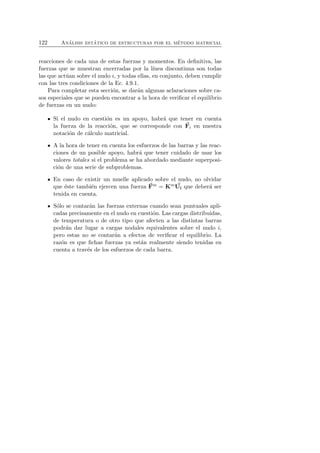 122 An´alisis est´atico de estructuras por el m´etodo matricial 
reacciones de cada una de estas fuerzas y momentos. En definitiva, las 
fuerzas que se muestran encerradas por la l´ınea discontinua son todas 
las que act´uan sobre el nudo i, y todas ellas, en conjunto, deben cumplir 
con las tres condiciones de la Ec. 4.9.1. 
Para completar esta secci´on, se dar´an algunas aclaraciones sobre ca-sos 
especiales que se pueden encontrar a la hora de verificar el equilibrio 
de fuerzas en un nudo: 
Si el nudo en cuesti´on es un apoyo, habr´a que tener en cuenta 
la fuerza de la reacci´on, que se corresponde con F 
i en nuestra 
notaci´on de c´alculo matricial. 
A la hora de tener en cuenta los esfuerzos de las barras y las reac-ciones 
de un posible apoyo, habr´a que tener cuidado de usar los 
valores totales si el problema se ha abordado mediante superposi-ci 
´on de una serie de subproblemas. 
En caso de existir U 
F 
un muelle aplicado sobre el nudo, no olvidar 
que ´este tambi´en ejercen una fuerza m = Km i que deber´a ser 
tenida en cuenta. 
S´olo se contar´an las fuerzas externas cuando sean puntuales apli-cadas 
precisamente en el nudo en cuesti´on. Las cargas distribuidas, 
de temperatura o de otro tipo que afecten a las distintas barras 
podr´an dar lugar a cargas nodales equivalentes sobre el nudo i, 
pero estas no se contar´an a efectos de verificar el equilibrio. La 
raz´on es que fichas fuerzas ya est´an realmente siendo tenidas en 
cuenta a trav´es de los esfuerzos de cada barra. 
 