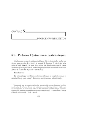 CAP´ITULO 5 
PROBLEMAS RESUELTOS 
5.1. Problema 1 (estructura articulada simple) 
Sea la estructura articulada de la Figura 5.1.1, donde todas las barras 
tienen una secci´on A = 2cm2, la unidad de longitud L vale 0,5m y la 
carga P vale 1000N. Se pide determinar los desplazamientos de todos 
los nudos y los esfuerzos de las barras por el m´etodo de c´alculo matricial 
(Dato: E =200.000 N/mm2 =200 GPa ) 
Resoluci´on: 
En primer lugar escribimos de forma ordenada la longitud, secci´on y 
orientaci´on de cada barra1, datos que necesitaremos m´as adelante: 
1Asumiendo que la conectividad de las barras es tal que en el sistema local de 
coordenadas de la barra el eje ˆx est´a orientado desde i hacia j, siendo i  j (lo que 
no es obligatorio, se podr´a elegir entre las dos direcciones posibles siempre y cuando 
se respete la decisi´on cuidadosamente en todos los c´alculos). La orientaci´on φ refleja 
el ´angulo entre este eje y el eje x global. 
125 
 