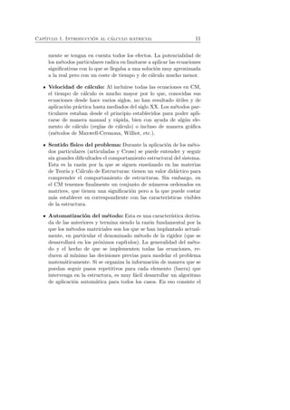 Cap´ıtulo 1. Introducci´on al c´alculo matricial 11 
mente se tengan en cuenta todos los efectos. La potencialidad de 
los m´etodos particulares radica en limitarse a aplicar las ecuaciones 
significativas con lo que se llegaba a una soluci´on muy aproximada 
a la real pero con un coste de tiempo y de c´alculo mucho menor. 
Velocidad de c´alculo: Al incluirse todas las ecuaciones en CM, 
el tiempo de c´alculo es mucho mayor por lo que, conocidas sus 
ecuaciones desde hace varios siglos, no han resultado ´utiles y de 
aplicaci´on pr´actica hasta mediados del siglo XX. Los m´etodos par-ticulares 
estaban desde el principio establecidos para poder apli-carse 
de manera manual y r´apida, bien con ayuda de alg´un ele-mento 
de c´alculo (reglas de c´alculo) o incluso de manera gr´afica 
(m´etodos de Maxwell-Cremona, Williot, etc.). 
Sentido f´ısico del problema: Durante la aplicaci´on de los m´eto-dos 
particulares (articuladas y Cross) se puede entender y seguir 
sin grandes dificultades el comportamiento estructural del sistema. 
Esta es la raz´on por la que se siguen ense˜nando en las materias 
de Teor´ıa y C´alculo de Estructuras: tienen un valor did´actico para 
comprender el comportamiento de estructuras. Sin embargo, en 
el CM tenemos finalmente un conjunto de n´umeros ordenados en 
matrices, que tienen una significaci´on pero a la que puede costar 
m´as establecer su correspondiente con las caracter´ısticas visibles 
de la estructura. 
Automatizaci´on del m´etodo: Esta es una caracter´ıstica deriva-da 
de las anteriores y termina siendo la raz´on fundamental por la 
que los m´etodos matriciales son los que se han implantado actual-mente, 
en particular el denominado m´etodo de la rigidez (que se 
desarrollar´a en los pr´oximos cap´ıtulos). La generalidad del m´eto-do 
y el hecho de que se implementen todas las ecuaciones, re-ducen 
al m´ınimo las decisiones previas para modelar el problema 
matem´aticamente. Si se organiza la informaci´on de manera que se 
puedan seguir pasos repetitivos para cada elemento (barra) que 
intervenga en la estructura, es muy f´acil desarrollar un algoritmo 
de aplicaci´on autom´atica para todos los casos. En eso consiste el 
 