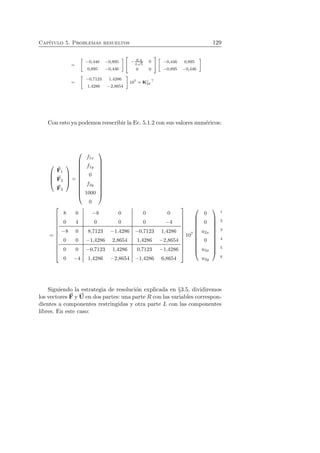 Cap´ıtulo 5. Problemas resueltos 129 
= 
 
−0,446 −0,895 
0,895 −0,446 
   
− EA 
L√5 
0 
0 0 
!  
−0,446 0,895 
−0,895 −0,446 
 
= 
 
−0,7123 1,4286 
1,4286 −2,8654 
 
107 = Kc 
32⊤ 
Con esto ya podemos reescribir la Ec. 5.1.2 con sus valores num´ericos: 
 
 
F1 
F2 
F3 
 
 
= 
 
 
f1x 
f1y 
0 
f2y 
1000 
0 
 
 
= 
 
 
8 0 −8 0 0 0 
0 4 0 0 0 −4 
−8 0 8,7123 −1,4286 −0,7123 1,4286 
0 0 −1,4286 2,8654 1,4286 −2,8654 
0 0 −0,7123 1,4286 0,7123 −1,4286 
0 −4 1,4286 −2,8654 −1,4286 6,8654 
 
 
107 
 
 
0 
0 
u2x 
0 
u3x 
u3y 
 
 
1 
2 
3 
4 
5 
6 
Siguiendo la estrategia de resoluci´on explicada en §3.5, dividiremos 
los vectores F 
y U 
en dos partes: una parte R con las variables correspon-dientes 
a componentes restringidas y otra parte L con las componentes 
libres. En este caso: 
 