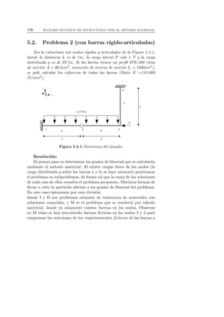 136 An´alisis est´atico de estructuras por el m´etodo matricial 
5.2. Problema 2 (con barras r´ıgido-articuladas) 
Sea la estructura con nudos r´ıgidos y articulados de la Figura 5.2.1, 
donde la distancia L es de 1m, la carga lateral P vale 1 T y la carga 
distribuida q es de 2T/m. Si las barras tienen un perfil IPE-200 (´area 
de secci´on A = 28,5cm2, momento de inercia de secci´on Iz = 1940cm4), 
se pide calcular los esfuerzos de todas las barras (Dato: E =210.000 
N/mm2). 
Figura 5.2.1: Estructura del ejemplo. 
Resoluci´on: 
El primer paso es determinar los grados de libertad que se calcular´an 
mediante el m´etodo matricial. Al existir cargas fuera de los nudos (la 
carga distribuida q sobre las barras a y b) se hace necesario particionar 
el problema en subproblemas, de forma tal que la suma de las soluciones 
de cada uno de ellos resuelva el problema propuesto. Distintas formas de 
llevar a cabo la partici´on afectan a los grados de libertad del problema. 
En este caso optaremos por esta divisi´on: 
donde I y II son problemas est´andar de resistencia de materiales con 
soluciones conocidas, y M es el problema que se resolver´a por c´alculo 
matricial, donde ya solamente existen fuerzas en los nudos. Observar 
en M c´omo se han introducido fuerzas ficticias en los nudos 2 y 3 para 
compensar las reacciones de los empotramientos ficticios de las barras a 
 