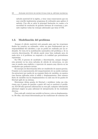 12 An´alisis est´atico de estructuras por el m´etodo matricial 
m´etodo matricial de la rigidez, y tiene como consecuencia que sea 
muy sencillo implementar programas de ordenador para aplicar el 
m´etodo. Con ello se salva la principal limitaci´on en cuanto a la 
necesidad de resoluci´on de grandes sistemas de ecuaciones y per-mite 
explotar todas las ventajas adicionales que tiene el CM. 
1.3. Modelizaci´on del problema 
Aunque el c´alculo matricial est´a pensado para que las ecuaciones 
finales las resuelva un ordenador, existe un paso fundamental que es 
responsabilidad del calculista y que no podr´a ser realizada por un or-denador. 
Se trata de la modelizaci´on matem´atica del problema y de su 
correcta discretizaci´on. El c´alculo puede estar bien realizado pero de 
nada sirve si el problema no responde a la realidad que pretendemos 
representar. 
En CM, el proceso de modelado y discretizaci´on, aunque siempre 
esta presente en los otros m´etodos de c´alculo de estructuras, en este 
caso es mucho mas expl´ıcito y repercute de manera muy directa en los 
resultados que podemos extraer. 
El concepto de discretizaci´on debe ser establecido de manera precisa. 
Consiste en la representaci´on del comportamiento de un medio continuo 
(la estructura) por medio de un conjunto finito de variables, en nuestro 
caso fuerzas aplicadas sobre el s´olido y desplazamientos. Este n´umero 
finito de variables son los desplazamientos en cada uno de los grados de 
libertad (gdl) de un sistema. 
Determinar dichos grados de libertad y establecer todas sus rela-ciones 
son el punto de partida a partir del cual se resolver´a el proble-ma. 
El CM s´olo aportar´a informaci´on en esos gdl, cualquier informaci´on 
adicional exigir´a un paso adicional de interpretaci´on de los resultados 
directos. 
Para cada gdl, existir´a una variable en fuerza y otra en desplazamien-to. 
De ellas, una estar´a determinada por las condiciones de contorno (de 
 