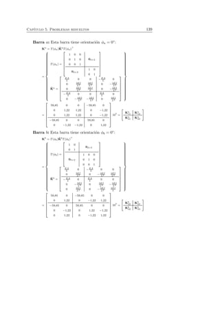 Cap´ıtulo 5. Problemas resueltos 139 
Barra a: Esta barra tiene orientaci´on φa = 0◦: 
Ka = T(φa)ˆK 
aT(φa)⊤ 
= 
 
 
T(φa) = 
 
 
1 0 0 
0 1 0 
0 0 1 
03×2 
02×3 
1 0 
0 1 
 
 
ˆK 
a = 
 
 
EA 
L 0 0 −EA 
L 0 
0 3EI 
L3 
3EI 
0 L2 − 3EI 
L3 
0 3EI 
L2 
3EI 
0 L − 3EI 
L2 
L 0 0 EA 
L 0 
0 − 3EI 
−EA 
L2 0 3EI 
L3 
L3 − 3EI 
 
 
 
 
= 
 
 
59,85 0 0 −59,85 0 
0 1,22 1,22 0 −1,22 
0 1,22 1,22 0 −1,22 
−59,85 0 0 59,85 0 
0 −1,22 −1,22 0 1,22 
 
 
107 = 
  
Ka 11 Ka 12 
Ka 21 Ka 22 
! 
Barra b: Esta barra tiene orientaci´on φb = 0◦: 
Kb = T(φb)ˆK 
bT(φb)⊤ 
= 
 
 
T(φb) = 
 
 
1 0 
0 1 
02×3 
03×2 
1 0 0 
0 1 0 
0 0 1 
 
 
ˆK 
b = 
 
 
EA 
L 0 −EA 
L 0 0 
0 3EI 
0 L3 − 3EI 
L3 
3EI 
L2 
−EA 
L 0 EA 
L 0 0 
0 − 3EI 
0 3EI 
3EI 
L3 L3 − L2 
0 3EI 
0 L2 − 3EI 
L2 
3EI 
L 
 
 
 
 
= 
 
 
59,85 0 −59,85 0 0 
0 1,22 0 −1,22 1,22 
−59,85 0 59,85 0 0 
0 −1,22 0 1,22 −1,22 
0 1,22 0 −1,22 1,22 
 
 
107 = 
  
Kb 
22 Kb 
23 
Kb 
32 Kb 
33 
! 
 