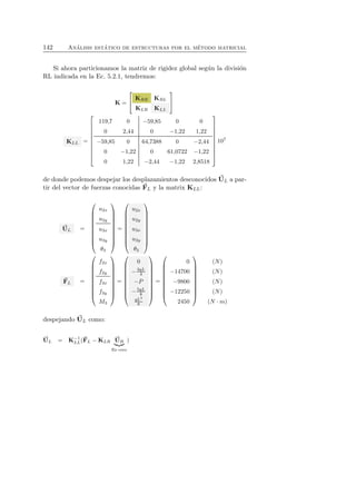 142 An´alisis est´atico de estructuras por el m´etodo matricial 
Si ahora particionamos la matriz de rigidez global seg´un la divisi´on 
RL indicada en la Ec. 5.2.1, tendremos: 
K = 
 
 KRR KRL 
KLR KLL 
 
 
KLL = 
 
 
119,7 0 −59,85 0 0 
0 2,44 0 −1,22 1,22 
−59,85 0 64,7388 0 −2,44 
0 −1,22 0 61,0722 −1,22 
0 1,22 −2,44 −1,22 2,8518 
 
 
107 
de donde podemos despejar los desplazamientos desconocidos U 
L a par-tir 
del vector de fuerzas conocidas F 
L y la matrix KLL: 
U 
L = 
 
 
u2x 
u2y 
u3x 
u3y 
θ3 
 
 
= 
 
 
u2x 
u2y 
u3x 
u3y 
θ3 
 
 
F 
L = 
 
 
f2x 
f2y 
f3x 
f3y 
M3 
 
 
= 
 
 
0 
−3qL 
4 
−P 
−5qL 
8 
qL2 
8 
 
 
= 
 
 
0 
−14700 
−9800 
−12250 
2450 
 
 
(N) 
(N) 
(N) 
(N) 
(N · m) 
despejando U 
L como: 
U 
LL(F 
L = K−1 
L −KLR U 
) 
R 
 
Es cero 
 