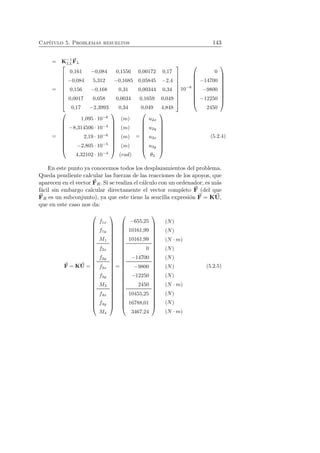 Cap´ıtulo 5. Problemas resueltos 143 
= K−1 
LL 
F 
L 
= 
 
 
0,161 −0,084 0,1556 0,00172 0,17 
−0,084 5,312 −0,1685 0,05845 −2,4 
0,156 −0,168 0,31 0,00344 0,34 
0,0017 0,058 0,0034 0,1659 0,049 
0,17 −2,3993 0,34 0,049 4,848 
 
 
10−8 
 
 
0 
−14700 
−9800 
−12250 
2450 
 
 
= 
 
 
1,095 · 10−6 
−8,314506 · 10−4 
2,19 · 10−6 
−2,805 · 10−5 
4,32102 · 10−4 
 
 
(m) 
(m) 
(m) 
(m) 
(rad) 
= 
 
 
u2x 
u2y 
u3x 
u3y 
θ3 
 
 
(5.2.4) 
En este punto ya conocemos todos los desplazamientos del problema. 
Queda pendiente calcular las fuerzas de las reacciones de los apoyos, que 
aparecen en el vector F 
R. Si se realiza el c´alculo con un ordenador, es m´as 
f´acil sin embargo calcular directamente el vector completo F 
(del que 
F 
R es un subconjunto), ya que este tiene la sencilla expresi´on F 
= KU, 
que en este caso nos da: 
F 
= KU 
= 
 
 
f1x 
f1y 
M1 
f2x 
f2y 
f3x 
f3y 
M3 
f4x 
f4y 
M4 
 
 
= 
 
 
−655,25 
10161,99 
10161,99 
0 
−14700 
−9800 
−12250 
2450 
10455,25 
16788,01 
3467,24 
 
 
(N) 
(N) 
(N ·m) 
(N) 
(N) 
(N) 
(N) 
(N ·m) 
(N) 
(N) 
(N ·m) 
(5.2.5) 
 