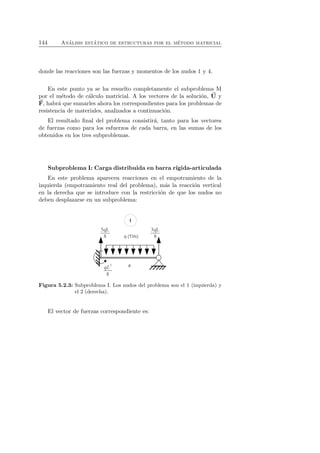 144 An´alisis est´atico de estructuras por el m´etodo matricial 
donde las reacciones son las fuerzas y momentos de los nudos 1 y 4. 
En este punto ya se ha resuelto completamente el subproblema M 
por el m´etodo de c´alculo matricial. A los vectores de la soluci´on, U 
y 
F 
, habr´a que sumarles ahora los correspondientes para los problemas de 
resistencia de materiales, analizados a continuaci´on. 
El resultado final del problema consistir´a, tanto para los vectores 
de fuerzas como para los esfuerzos de cada barra, en las sumas de los 
obtenidos en los tres subproblemas. 
Subproblema I: Carga distribuida en barra r´ıgida-articulada 
En este problema aparecen reacciones en el empotramiento de la 
izquierda (empotramiento real del problema), m´as la reacci´on vertical 
en la derecha que se introduce con la restricci´on de que los nudos no 
deben desplazarse en un subproblema: 
Figura 5.2.3: Subproblema I. Los nudos del problema son el 1 (izquierda) y 
el 2 (derecha). 
El vector de fuerzas correspondiente es: 
 
