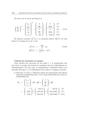 146 An´alisis est´atico de estructuras por el m´etodo matricial 
En este caso el vector de fuerzas es: 
 
 
ˆF2 
ˆF3 
 
 
II 
= 
 
 
ˆ f2x 
ˆ f2y 
ˆ f3x 
ˆ f3y 
m3 
 
 
II 
= 
 
 
0 
3qL 
8 
0 
5qL 
8 
−qL2 
8 
 
 
= 
 
 
0 
7350 
0 
12250 
−2450 
 
 
(N) 
(N) 
(N) 
(N) 
(Nm) 
(5.2.8) 
El esfuerzo cortante V II 
b (x) y el momento flector MII 
b (x) de esta 
barra b a lo largo de su eje x son: 
V II 
b (x) = − 
3ql 
8 
+ qx (5.2.9) 
MII 
b (x) = 
q 
8 
(3Lx − 4x2) 
C´alculo de reacciones en apoyos 
Para calcular las reacciones en los nudos 1 y 4, simplemente hay 
que tener en cuenta que hemos de considerar los tres subproblemas si-mult 
´aneamente. En este caso, el subproblema I solamente afecta a la 
reacci´on del nudo 1, y el subproblema II no afecta a ninguna reacci´on. 
Reacci´on en nudo 1: Debemos sumar las aportaciones del c´alculo 
matricial (subproblema M) y de la carga distribuida de la barra a 
(subproblema I). 
F 
1 = 
 
 
f1x 
f1y 
m1 
 
 
= F 
I 
1 +F 
M 
1 = 
 
 
0 
5qL 
8 
qL2 
8 
 
 
+ F 
M 
1 
= 
 
 
0 
12250 
2450 
 
 
+ 
 
 
−655,25 
10161,99 
10161,99 
 
 
= 
 
−655,25 
22411,9897 
12611,9897 
 
 
(N) 
(N) 
(Nm) 
 