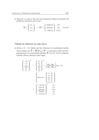 Cap´ıtulo 5. Problemas resueltos 147 
Reacci´on en nudo 4: En este caso solamente influye la soluci´on del 
problema matricial, por lo que: 
F4 = 
 
 
f4x 
f4y 
m4 
 
 
= F 
M 
4 = 
 
 
10455,25 
16788,01 
3467,24 
 
 
(N) 
(N) 
(Nm) 
(5.2.10) 
C´alculo de esfuerzos en cada barra 
f 
Barra a (1 → 2): Dado que los esfuerzos en coordenadas locales 
ˆvienen dados por 
a = ˆK 
aT(φa)⊤U 
a y conocemos todos los des-plazamientos 
en coordenadas globales U 
(ver Ec. 5.2.4), podemos 
calcular dichos esfuerzos como sigue: 
 
 
−Na 
1 
−V a 
1 
−Ma 
1 
Na 
2 
V a 
2 
 
 
M 
= 
 
 
ˆ fa 1x 
ˆ fa 1y 
ma1 
ˆ fa 2x 
ˆ fa 2y 
 
 
M 
= 
  
ˆK 
a 11 
ˆK 
a 12 
ˆK 
a 21 
ˆK 
a 22 
! 
T(φa)⊤ua 
 
 
Siendo: ua = 
 
 
u1x 
u1y 
θ1 
u2x 
u2y 
 
 
 
 
= 
 
 
−655,253 
10161,99 
10161,99 
655,253 
−10161,99 
 
 
M 
(N) 
(N) 
(Nm) 
(N) 
(N) 
 