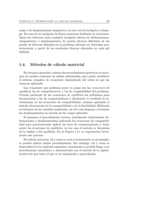 Cap´ıtulo 1. Introducci´on al c´alculo matricial 13 
carga o de desplazamiento impuesto) y la otra ser´a la inc´ognita a despe-jar. 
En caso de ser inc´ognita de fuerza estaremos hablando de reacciones. 
Tanto los esfuerzos como cualquier inc´ognita interna de deformaciones, 
alargamientos o desplazamientos de puntos internos diferentes de los 
grados de libertad definidos en el problema deber´an ser derivados pos-teriormente 
a partir de los resultados directos obtenidos en cada gdl 
definido. 
1.4. M´etodos de c´alculo matricial 
En t´erminos generales, existen dos procedimientos gen´ericos en mec´a-nica 
de medios continuos de s´olidos deformables para poder establecer 
el sistema completo de ecuaciones dependiendo del orden en que las 
vayamos aplicando. 
Las ecuaciones que podemos poner en juego son las ecuaciones de 
equilibrio, las de comportamiento y las de compatibilidad del problema. 
Cuando partiendo de las ecuaciones de equilibrio las utilizamos para 
incorporarlas a las de comportamiento y finalmente el resultado lo in-troducimos 
en las ecuaciones de compatibilidad, estamos aplicando el 
m´etodo denominado de la compatibilidad o de la flexibilidad. Hablando 
en t´erminos de las variables implicadas, en este caso llegamos a formular 
los desplazamientos en funci´on de las cargas aplicadas. 
Si seguimos el procedimiento inverso, inicialmente relacionamos de-formaciones 
y desplazamientos aplicando las ecuaciones de compatibil-idad 
para posteriormente aplicar las leyes de comportamiento y final-mente 
las ecuaciones de equilibrio, en ese caso el m´etodo se denomina 
de la rigidez o del equilibrio. En la Figura 1.4.1 se esquematiza breve-mente 
este proceso. 
En c´alculo matricial, tal y como se ver´a a continuaci´on en un ejemplo, 
es posible aplicar ambos procedimientos. Sin embargo, tal y como se 
desarrollar´a en los cap´ıtulos siguientes, ´unicamente es posible llegar a un 
procedimiento autom´atico y sistematizado con el m´etodo de la rigidez, 
siendo este por tanto el que se ha implantado y generalizado. 
 