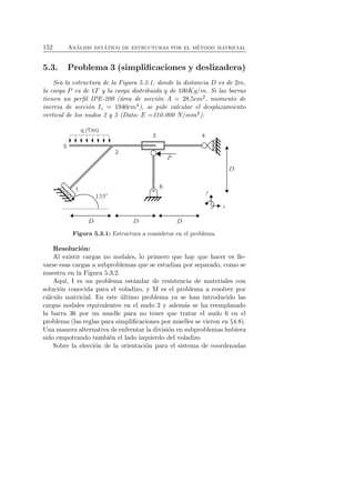 152 An´alisis est´atico de estructuras por el m´etodo matricial 
5.3. Problema 3 (simplificaciones y deslizadera) 
Sea la estructura de la Figura 5.3.1, donde la distancia D es de 2m, 
la carga P es de 1T y la carga distribuida q de 100Kg/m. Si las barras 
tienen un perfil IPE-200 (´area de secci´on A = 28,5cm2, momento de 
inercia de secci´on Iz = 1940cm4), se pide calcular el desplazamiento 
vertical de los nudos 2 y 5 (Dato: E =210.000 N/mm2). 
Figura 5.3.1: Estructura a considerar en el problema. 
Resoluci´on: 
Al existir cargas no nodales, lo primero que hay que hacer es lle-varse 
esas cargas a subproblemas que se estudian por separado, como se 
muestra en la Figura 5.3.2. 
Aqu´ı, I es un problema est´andar de resistencia de materiales con 
soluci´on conocida para el voladizo, y M es el problema a resolver por 
c´alculo matricial. En este ´ultimo problema ya se han introducido las 
cargas nodales equivalentes en el nudo 2 y adem´as se ha reemplazado 
la barra 36 por un muelle para no tener que tratar el nudo 6 en el 
problema (las reglas para simplificaciones por muelles se vieron en §4.8). 
Una manera alternativa de enfrentar la divisi´on en subproblemas hubiera 
sido empotrando tambi´en el lado izquierdo del voladizo 
Sobre la elecci´on de la orientaci´on para el sistema de coordenadas 
 