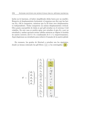 154 An´alisis est´atico de estructuras por el m´etodo matricial 
hecho no lo haremos, al haber simplificado dicha barra por un muelle). 
Respecto al desplazamiento horizontal, el esquema nos dice que las bar-ras 
34 y 36 lo comparten, mientras que la 23 tiene otro desplazamien-to 
independiente. Todas comparten un mismo desplazamiento vertical. 
Otro punto susceptible de duda es qu´e gdl estudiar en el extremo 5 del 
voladizo. En este caso se podr´ıa optar por estudiar el giro θ5 o por no 
estudiarlo y ambas opciones ser´ıan v´alidas mientras se eligiese el modelo 
de matriz correcto (de 6 × 6 o condensado de 5 × 5, respectivamente). 
Aqu´ı elegiremos no estudiarlo para reducir el tama˜no de la matriz global. 
En resumen, los grados de libertad a estudiar son los siguientes, 
donde ya hemos coloreado los gdl libres ( L ) y los restringidos ( R ): 
F 
= 
 
 
ˆF 
n1 
F2 
F3 
F4 
F5 
 
 
= 
 
 
ˆ fn 
1x 
ˆ fn 
1y 
Mn 
1 
f2x 
f2y 
M2 
f23 
3x 
f34 
3x 
f3y 
M3 
f4x 
f4y 
f5x 
f5y 
 
 
= 
 
 
0 
ˆ fn 
1y 
Mn 
1 
0 
−5qL 
8 
qL2 
8 
0 
−P 
0 
0 
f4x 
0 
0 
−3qL 
8 
 
 
14×1 
 