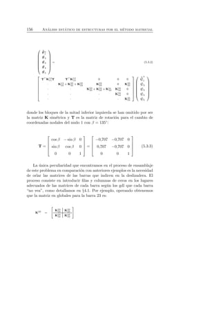 156 An´alisis est´atico de estructuras por el m´etodo matricial 
 
 
ˆF 
n1 
F 
2 
F 
3 
F 
4 
F 
5 
 
 
= (5.3.2) 
 
 
T⊤K12 
T T⊤K12 
0 0 0 
1112 · K12 
+ K23 
22 22 + K25 
22 K23 
23 0 K25 
25 
· · K23 
33 +K34 
33 + Km 33 K34 
34 0 
· · · K34 
44 0 
· · · · K25 
55 
 
 
 
 
ˆˆ 
U 
n 
1 
U 
2 
U 
3 
U 
4 
U 
5 
 
 
donde los bloques de la mitad inferior izquierda se han omitido por ser 
la matriz K sim´etrica y T es la matriz de rotaci´on para el cambio de 
coordenadas nodales del nudo 1 con β = 135◦: 
T = 
 
 
cos β − sin β 0 
sin β cos β 0 
0 0 1 
 
 
= 
 
 
−0,707 −0,707 0 
0,707 −0,707 0 
0 0 1 
 
 
(5.3.3) 
La ´unica peculiaridad que encontramos en el proceso de ensamblaje 
de este problema en comparaci´on con anteriores ejemplos es la necesidad 
de orlar las matrices de las barras que indicen en la deslizadera. El 
proceso consiste en introducir filas y columnas de ceros en los lugares 
adecuados de las matrices de cada barra seg´un los gdl que cada barra 
“no vea”, como detallamos en §4.1. Por ejemplo, operando obtenemos 
que la matriz en globales para la barra 23 es: 
K23 = 
  
K23 
22 K23 
23 
K23 
32 K23 
33 
! 
 