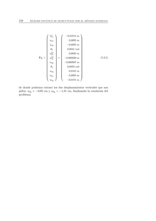 158 An´alisis est´atico de estructuras por el m´etodo matricial 
−0,01914 m 
ˆun 1x 
u2x 
u2y 
θ2 
u23 
3x 
u34 
3x 
u3y 
θ3 
u4y 
u5x 
u5y 
(5.3.5) 
 
0,0095 m 
−0,0095 m 
0,0041 rad 
0,0095 m 
−0,000030 m 
−0,000007 m 
= 
UL = 
0,0050 rad 
0,0101 m 
0,0095 m 
−0,0181 m 
 
 
 
 
 
 
 
de donde podemos extraer los dos desplazamientos verticales que nos 
piden: u2y = −0,95 cm y u5y = −1,81 cm, finalizando la resoluci´on del 
problema. 
 
