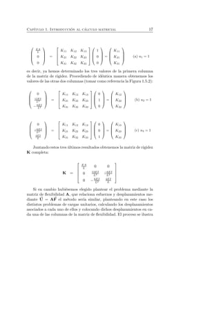 Cap´ıtulo 1. Introducci´on al c´alculo matricial 17 
 
 
EA 
L 
0 
0 
 
 
= 
 
 
K11 K12 K13 
K21 K22 K23 
K31 K32 K33 
 
 
 
 
1 
0 
0 
 
 
= 
 
 
K11 
K21 
K31 
 
 
(a) u1 = 1 
es decir, ya hemos determinado los tres valores de la primera columna 
de la matriz de rigidez. Procediendo de id´entica manera obtenemos los 
valores de las otras dos columnas (tomar como referencia la Figura 1.5.2): 
 
 
0 
12EI 
L3 
−6EI 
L2 
 
 
= 
 
 
K11 K12 K13 
K21 K22 K23 
K31 K32 K33 
 
 
 
 
0 
1 
0 
 
 
= 
 
 
K12 
K22 
K32 
 
 
(b) u2 = 1 
 
 
0 
−6EI 
L2 
4EI 
L 
 
 
= 
 
 
K11 K12 K13 
K21 K22 K23 
K31 K32 K33 
 
 
 
 
0 
0 
1 
 
 
= 
 
 
K13 
K23 
K33 
 
 
(c) u3 = 1 
Juntando estos tres ´ultimos resultados obtenemos la matriz de rigidez 
K completa: 
K = 
 
 
EA 
L 0 0 
0 12EI 
L3 −6EI 
L2 
0 −6EI 
L2 
4EI 
L 
 
 
Si en cambio hubi´esemos elegido plantear el problema mediante la 
matriz de flexibilidad A, que relaciona esfuerzos y desplazamientos me-diante 
U 
= AF 
el m´etodo ser´ıa similar, planteando en este caso los 
distintos problemas de cargas unitarios, calculando los desplazamientos 
asociados a cada uno de ellos y colocando dichos desplazamientos en ca-da 
una de las columnas de la matriz de flexibilidad. El proceso se ilustra 
 