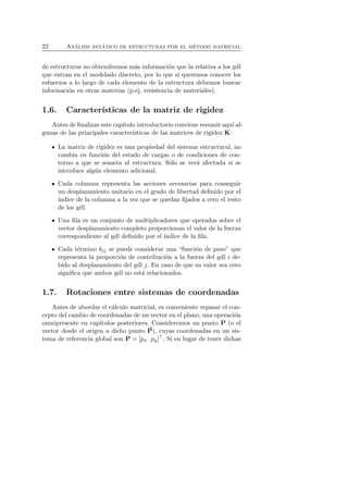 22 An´alisis est´atico de estructuras por el m´etodo matricial 
de estructuras no obtendremos m´as informaci´on que la relativa a los gdl 
que entran en el modelado discreto, por lo que si queremos conocer los 
esfuerzos a lo largo de cada elemento de la estructura debemos buscar 
informaci´on en otras materias (p.ej. resistencia de materiales). 
1.6. Caracter´ısticas de la matriz de rigidez 
Antes de finalizar este cap´ıtulo introductorio conviene resumir aqu´ı al-gunas 
de las principales caracter´ısticas de las matrices de rigidez K: 
La matriz de rigidez es una propiedad del sistema estructural, no 
cambia en funci´on del estado de cargas o de condiciones de con-torno 
a que se someta al estructura. S´olo se ver´a afectada si se 
introduce alg´un elemento adicional. 
Cada columna representa las acciones necesarias para conseguir 
un desplazamiento unitario en el grado de libertad definido por el 
´ındice de la columna a la vez que se quedan fijados a cero el resto 
de los gdl. 
Una fila es un conjunto de multiplicadores que operados sobre el 
vector desplazamiento completo proporcionan el valor de la fuerza 
correspondiente al gdl definido por el ´ındice de la fila. 
Cada t´ermino kij se puede considerar una “funci´on de peso” que 
representa la proporci´on de contribuci´on a la fuerza del gdl i de-bido 
al desplazamiento del gdl j. En caso de que su valor sea cero 
significa que ambos gdl no est´a relacionados. 
1.7. Rotaciones entre sistemas de coordenadas 
Antes de abordar el c´alculo matricial, es conveniente repasar el con-cepto 
del cambio de coordenadas de un vector en el plano, una operaci´on 
omnipresente en cap´ıtulos posteriores. Consideremos un punto P (o el 
vector desde el origen a dicho punto P), cuyas coordenadas en un sis-tema 
de referencia global son P = [px py]⊤. Si en lugar de tener dichas 
 