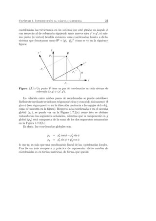 Cap´ıtulo 1. Introducci´on al c´alculo matricial 23 
coordenadas las tuvieramos en un sistema que est´e girado un ´angulo φ 
con respecto al de referencia siguiendo unos nuevos ejes x′ e y′, el mis-mo 
punto (o vector) tendr´ıa entonces unas coordenadas locales a dicho 
sistema que denotamos como P′ = [p′x p′y]⊤ como se ve en la siguiente 
figura: 
Figura 1.7.1: Un punto P tiene un par de coordenadas en cada sistema de 
referencia (x, y) y (x′, y′). 
La relaci´on entre ambos pares de coordenadas se puede establecer 
f´acilmente mediante relaciones trigonom´etricas y conocido ´unicamente el 
giro φ (con signo positivo en la direcci´on contraria a las agujas del reloj, 
como se muestra en la figura). Respecto a la coordenada x en el sistema 
global (px), se puede ver en la Figura 1.7.2(a) como ´este se obtiene 
restando los dos segmentos se˜nalados, mientras que la componente en y 
global (py) est´a compuesta de la suma de los dos segmentos remarcados 
en la Figura 1.7.2(b): 
Es decir, las coordenadas globales son: 
px = p′x cos φ − p′y sin φ 
py = p′x sin φ + p′y cos φ 
lo que no es m´as que una combinaci´on lineal de las coordenadas locales. 
Una forma m´as compacta y pr´actica de representar dicho cambio de 
coordenadas es en forma matricial, de forma que queda: 
 