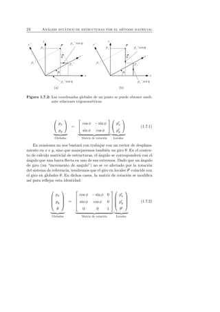 24 An´alisis est´atico de estructuras por el m´etodo matricial 
(a) (b) 
Figura 1.7.2: Las coordenadas globales de un punto se puede obtener medi-ante 
relaciones trigonom´etricas. 
 
 px 
py 
 
 

   
Globales 
= 
 
 cos φ − sin φ 
sin φ cos φ 
 
 

   
Matriz de rotaci´on 
 
 p′x 
p′y 
 
 

   
Locales 
(1.7.1) 
En ocasiones no nos bastar´a con trabajar con un vector de desplaza-miento 
en x e y, sino que manejaremos tambi´en un giro θ. En el contex-to 
de c´alculo matricial de estructuras, el ´angulo se corresponder´a con el 
´angulo que una barra flecta en uno de sus extremos. Dado que un ´angulo 
de giro (un “incremento de angulo”) no se ve afectado por la rotaci´on 
del sistema de referencia, tendremos que el giro en locales θ′ coincide con 
el giro en globales θ. En dichos casos, la matriz de rotaci´on se modifica 
as´ı para reflejar esta identidad: 
 
 
px 
py 
θ 
 
 

   
Globales 
= 
 
 
cos φ − sin φ 0 
sin φ cos φ 0 
0 0 1 
 
 

   
Matriz de rotaci´on 
 
 p′x 
p′y 
θ′ 
 
 

   
Locales 
(1.7.2) 
 