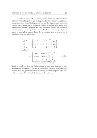 Cap´ıtulo 1. Introducci´on al c´alculo matricial 25 
A lo largo de este texto haremos uso intensivo de esta matriz de 
rotaci´on elemental, por lo que es importante tener claro su significado 
geom´etrico, que ha quedado patente con las dos figuras anteriores. Por 
´ultimo, hacer notar que la expresi´on hallada nos sirve para pasar unas 
coordenadas locales a globales. En caso de querer realizar la conversi´on 
inversa, se puede ver a partir de la Ec. 1.7.2 que lo ´unico que hay que 
hacer es multiplicar ambos lados de la ecuaci´on por la inversa de la 
matriz de rotaci´on, d´andonos: 
 
 
p′x 
p′y 
θ′ 
 
 

   
Locales 
= 
 
 
cos φ − sin φ 0 
sin φ cos φ 0 
0 0 1 
 
−1  
 
 
px 
py 
θ 
 
 
= 
 
 
cos φ sin φ 0 
− sin φ cos φ 0 
0 0 1 
 
 

   
Matriz de rotaci´on 
 
 
px 
py 
θ 
 
 

   
Globales 
(1.7.3) 
donde se puede verificar que la inversa de la matriz de rotaci´on es sim-plemente 
su transpuesta. Esto no es casualidad, sino una propiedad fun-damental 
de cualquier matriz de rotaci´on y se puede emplear para sim-plificar 
los c´alculos evitando la inversi´on de matrices. 
 