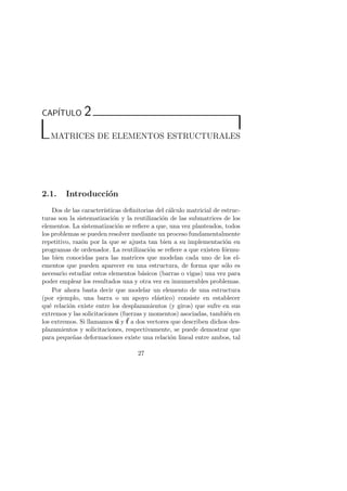 CAP´ITULO 2 
MATRICES DE ELEMENTOS ESTRUCTURALES 
2.1. Introducci´on 
Dos de las caracter´ısticas definitorias del c´alculo matricial de estruc-turas 
son la sistematizaci´on y la reutilizaci´on de las submatrices de los 
elementos. La sistematizaci´on se refiere a que, una vez planteados, todos 
los problemas se pueden resolver mediante un proceso fundamentalmente 
repetitivo, raz´on por la que se ajusta tan bien a su implementaci´on en 
programas de ordenador. La reutilizaci´on se refiere a que existen f´ormu-las 
bien conocidas para las matrices que modelan cada uno de los el-ementos 
que pueden aparecer en una estructura, de forma que s´olo es 
necesario estudiar estos elementos b´asicos (barras o vigas) una vez para 
poder emplear los resultados una y otra vez en innumerables problemas. 
Por ahora basta decir que modelar un elemento de una estructura 
(por ejemplo, una barra o un apoyo el´astico) consiste en establecer 
qu´e relaci´on existe entre los desplazamientos (y giros) que sufre en sus 
extremos y las solicitaciones (fuerzas y momentos) asociadas, tambi´en en 
los extremos. Si llamamos u yf 
a dos vectores que describen dichos des-plazamientos 
y solicitaciones, respectivamente, se puede demostrar que 
para peque˜nas deformaciones existe una relaci´on lineal entre ambos, tal 
27 
 