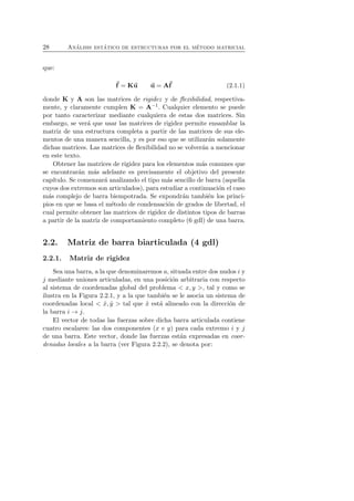 28 An´alisis est´atico de estructuras por el m´etodo matricial 
que: 
f 
= Ku u = Af 
(2.1.1) 
donde K y A son las matrices de rigidez y de flexibilidad, respectiva-mente, 
y claramente cumplen K = A−1. Cualquier elemento se puede 
por tanto caracterizar mediante cualquiera de estas dos matrices. Sin 
embargo, se ver´a que usar las matrices de rigidez permite ensamblar la 
matriz de una estructura completa a partir de las matrices de sus ele-mentos 
de una manera sencilla, y es por eso que se utilizar´an solamente 
dichas matrices. Las matrices de flexibilidad no se volver´an a mencionar 
en este texto. 
Obtener las matrices de rigidez para los elementos m´as comunes que 
se encontrar´an m´as adelante es precisamente el objetivo del presente 
cap´ıtulo. Se comenzar´a analizando el tipo m´as sencillo de barra (aquella 
cuyos dos extremos son articulados), para estudiar a continuaci´on el caso 
m´as complejo de barra biempotrada. Se expondr´an tambi´en los princi-pios 
en que se basa el m´etodo de condensaci´on de grados de libertad, el 
cual permite obtener las matrices de rigidez de distintos tipos de barras 
a partir de la matriz de comportamiento completo (6 gdl) de una barra. 
2.2. Matriz de barra biarticulada (4 gdl) 
2.2.1. Matriz de rigidez 
Sea una barra, a la que denominaremos a, situada entre dos nudos i y 
j mediante uniones articuladas, en una posici´on arbitraria con respecto 
al sistema de coordenadas global del problema  x, y , tal y como se 
ilustra en la Figura 2.2.1, y a la que tambi´en se le asocia un sistema de 
coordenadas local  ˆx, ˆy  tal que ˆx est´a alineado con la direcci´on de 
la barra i → j. 
El vector de todas las fuerzas sobre dicha barra articulada contiene 
cuatro escalares: las dos componentes (x e y) para cada extremo i y j 
de una barra. Este vector, donde las fuerzas est´an expresadas en coor-denadas 
locales a la barra (ver Figura 2.2.2), se denota por: 
 