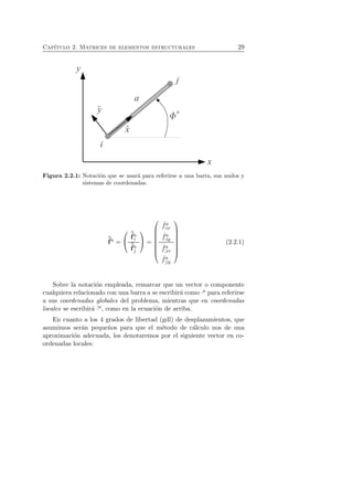 Cap´ıtulo 2. Matrices de elementos estructurales 29 
Figura 2.2.1: Notaci´on que se usar´a para referirse a una barra, sus nudos y 
sistemas de coordenadas. 
ˆf 
a = 
 
 
ˆf 
ai 
ˆf 
aj 
 
 = 
 
 
ˆ fa 
ix 
ˆ fa 
iy 
ˆ faj 
x 
ˆ faj 
y 
 
 
(2.2.1) 
Sobre la notaci´on empleada, remarcar que un vector o componente 
cualquiera relacionado con una barra a se escribir´a como ·a para referirse 
a sus coordenadas globales del problema, mientras que en coordenadas 
locales se escribir´a ˆ·a, como en la ecuaci´on de arriba. 
En cuanto a los 4 grados de libertad (gdl) de desplazamientos, que 
asumimos ser´an peque˜nos para que el m´etodo de c´alculo nos de una 
aproximaci´on adecuada, los denotaremos por el siguiente vector en co-ordenadas 
locales: 
 
