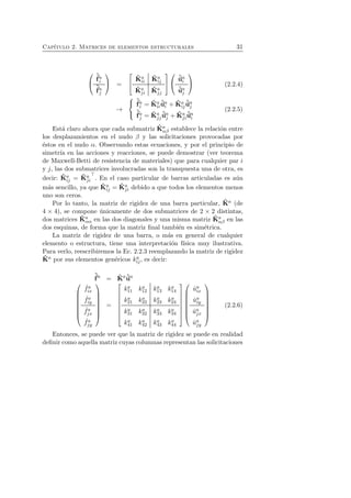 Cap´ıtulo 2. Matrices de elementos estructurales 31 
 
 
ˆf 
ai 
ˆf 
aj 
 
 = 
 
 
ˆK 
a 
ii 
ˆK 
a 
ij 
ˆK 
aj 
i 
ˆK 
aj 
j 
 
 
 
 
ˆuai 
ˆuaj 
 
 (2.2.4) 
→ 
 
 
ˆf 
ai 
= ˆK 
a 
ii 
ˆuai 
+ ˆK 
a 
ij 
ˆuaj 
ˆf 
aj 
= ˆK 
aj 
j 
ˆuaj 
+ ˆK 
aj 
i 
ˆuai 
(2.2.5) 
Est´a claro ahora que cada submatriz ˆK 
a 
αβ establece la relaci´on entre 
los desplazamientos en el nudo β y las solicitaciones provocadas por 
´estos en el nudo α. Observando estas ecuaciones, y por el principio de 
simetr´ıa en las acciones y reacciones, se puede demostrar (ver teorema 
de Maxwell-Betti de resistencia de materiales) que para cualquier par i 
y j, las dos submatrices involucradas son la transpuesta una de otra, es 
decir: ˆK 
a 
ij = ˆK 
aj 
i 
⊤. En el caso particular de barras articuladas es a´un 
m´as sencillo, ya que ˆK 
a 
ij = ˆK 
aj 
i debido a que todos los elementos menos 
uno son ceros. 
Por lo tanto, la matriz de rigidez de una barra particular, ˆK 
a (de 
4 × 4), se compone ´unicamente de dos submatrices de 2 × 2 distintas, 
dos matrices ˆK 
a 
αα en las dos diagonales y una misma matriz ˆK 
a 
αβ en las 
dos esquinas, de forma que la matriz final tambi´en es sim´etrica. 
La matriz de rigidez de una barra, o m´as en general de cualquier 
elemento o estructura, tiene una interpretaci´on f´ısica muy ilustrativa. 
Para verlo, reescribiremos la Ec. 2.2.3 reemplazando la matriz de rigidez 
ˆK 
a por sus elementos gen´ericos ka 
ij , es decir: 
ˆf 
a = ˆK 
aˆua 
 
 
ˆ fa 
ix 
ˆ fa 
iy 
ˆ fa 
jx 
ˆ fa 
jy 
 
 
= 
 
 
ka 
11 ka 
12 ka 
13 ka 
14 
ka 
ka 
ka 
ka 
21 22 23 24 
ka 
ka 
ka 
ka 
31 32 33 34 
ka 
ka 
ka 
ka 
41 42 43 44 
 
 
 
 
ˆua 
ix 
ˆua 
iy 
ˆuaj 
x 
ˆuaj 
y 
 
 
(2.2.6) 
Entonces, se puede ver que la matriz de rigidez se puede en realidad 
definir como aquella matriz cuyas columnas representan las solicitaciones 
 