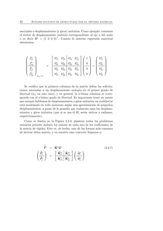 32 An´alisis est´atico de estructuras por el m´etodo matricial 
asociadas a desplazamientos (y giros) unitarios. Como ejemplo, tomemos 
el vector de desplazamiento unitario correspondiente al eje x del nodo 
i, es decir ˆua = (1 0 0 0)⊤. Usando la anterior expresi´on matricial 
obtenemos: 
 
 
ˆ fa 
ix 
ˆ fa 
iy 
ˆ fa 
jx 
ˆ fa 
jy 
 
 
uix=1 
= 
 
 
ka 
11 ka 
12 ka 
13 ka 
14 
ka 
21 ka 
22 ka 
23 ka 
24 
ka 
31 ka 
32 ka 
33 ka 
34 
ka 
41 ka 
42 ka 
43 ka 
44 
 
 
 
 
1 
0 
0 
0 
 
 
= 
 
 
ka 
11 
ka 
21 
ka 
31 
ka 
41 
 
 
Se verifica que la primera columna de la matriz define las solicita-ciones 
asociadas a un desplazamiento unitario en el primer grado de 
libertad (ˆuix en este caso), y en general, la n’´esima columna se corre-sponde 
con el n’´esimo grado de libertad. Es importante tener en mente 
que aunque hablemos de desplazamientos y giros unitarios, en realidad se 
est´a modelando en todo momento seg´un una aproximaci´on de peque˜nos 
desplazamientos, a pesar de lo grandes que realmente sean los desplaza-mientos 
y giros unitarios (que si se usa el SI, ser´an metros y radianes, 
respectivamente). 
Como se ilustra en la Figura 2.2.3, plantear todos los problemas 
unitarios permite deducir los valores de cada uno de los coeficientes de 
la matriz de rigidez. Este es, de hecho, una de las formas m´as comunes 
de derivar dicha matriz, y en nuestro caso concreto llegamos a: 
ˆf 
a = ˆK 
aˆua (2.2.7) 
 
 
ˆf 
ai 
ˆf 
aj 
 
 = 
 
 
ˆK 
a 
ii 
ˆK 
a 
ij 
ˆK 
aj 
i 
ˆK 
aj 
j 
 
 
 
 
aj  
uˆ 
uai 
ˆ 