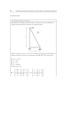 34 An´alisis est´atico de estructuras por el m´etodo matricial 
se ver´a en §4.4. 
Un ejemplo sencillo (1a parte) 
Para ilustrar los conceptos que iremos viendo a lo largo de este texto, analizaremos 
mediante c´alculo matricial la estructura de la siguiente figura: 
ˆK 
ˆK 
Donde L vale 0,5m, y EA ˆK 
= 4 · 107N. Al ser todas las barras del tipo biarticuladas, ya 
podemos calcular sus matrices en coordenadas locales a, b y c, sabiendo que: 
 
 
EA = 4 · 107N 
La = 0,5m 
Lb = 1m 
Lc = 0,5√5m 
y seg´un la Ec. 2.2.7: 
ˆK 
a = 
 
 
EA 
L 0 −EA 
L 0 
0 0 0 0 
−EA 
L 0 EA 
L 0 
0 0 0 0 
 
 
= 107 
 
 
8 0 −8 0 
0 0 0 0 
−8 0 8 0 
0 0 0 0 
 
 
 