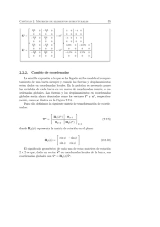 Cap´ıtulo 2. Matrices de elementos estructurales 35 
ˆK 
b = 
 
 
EA 
L 0 −EA 
L 0 
0 0 0 0 
−EA 
L 0 EA 
L 0 
0 0 0 0 
 
 
= 107 
 
 
4 0 −4 0 
0 0 0 0 
−4 0 4 0 
0 0 0 0 
 
 
ˆK 
c = 
 
 
EA 
L 0 −EA 
L 0 
0 0 0 0 
−EA 
L 0 EA 
L 0 
0 0 0 0 
 
 
= 107 
 
 
3,578 0 −3,578 0 
0 0 0 0 
−3,578 0 3,578 0 
0 0 0 0 
 
 
2.2.2. Cambio de coordenadas 
La sencilla expresi´on a la que se ha llegado arriba modela el compor-tamiento 
de una barra siempre y cuando las fuerzas y desplazamientos 
esten dados en coordenadas locales. En la pr´actica es necesario poner 
las variables de cada barra en un marco de coordenadas com´un, o co-ordenadas 
globales. Las fuerzas y los desplazamientos en coordenadas 
globales ser´an ahora denotados como los vectores f a y ua, respectiva-mente, 
como se ilustra en la Figura 2.2.4. 
Para ello definimos la siguiente matriz de transformaci´on de coorde-nadas: 
Ta = 
 
 R2(φa) 02×2 
02×2 R2(φa) 
 
 
4×4 
(2.2.9) 
donde R2(φ) representa la matriz de rotaci´on en el plano: 
R2(φ) = 
 
 cos φ − sin φ 
sin φ cos φ 
 
 (2.2.10) 
El significado geom´etrico de cada una de estas matrices de rotaci´on 
2 × 2 es que, dado un vector ˆva en coordenadas locales de la barra, sus 
coordenadas globales son va = R2(φ)ˆva. 
 
