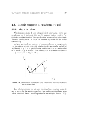 Cap´ıtulo 2. Matrices de elementos estructurales 39 
2.3. Matriz completa de una barra (6 gdl) 
2.3.1. Matriz de rigidez 
Consideremos ahora el caso m´as general de una barra a en la que 
estudiemos sus 6 grados de libertad (el m´aximo posible en 2D). Por 
ejemplo, se deber´a emplear dicho modelo con barras en la configuraci´on 
llamada “biempotrada”, es decir, con uniones r´ıgidas en sus dos nudos 
extremos i y j. 
Al igual que en el caso anterior, la barra podr´a estar en una posici´on 
y orientaci´on arbitraria dentro de un sistema de coordenadas global del 
problema  x, y , en el que definimos un sistema local de coordenadas 
de la barra  ˆx, ˆy  tal que ˆx est´a alineado con la direcci´on de la barra 
i → j, como se ve en Figura 2.3.1. 
Figura 2.3.1: Sistema de coordenadas local a una barra cuyos dos extremos 
est´an empotrados. 
Las solicitaciones en los extremos de dicha barra constan ahora de 
seis escalares: las dos componentes (x e y) de las fuerzas en cada extremo 
m´as el momento flector, tambi´en para cada extremo (ver Figura 2.3.2). 
 