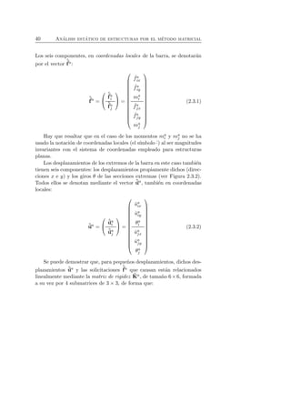 40 An´alisis est´atico de estructuras por el m´etodo matricial 
f 
Los seis componentes, en coordenadas locales de la barra, se denotar´an 
ˆpor el vector 
a: 
ˆf 
a = 
 
 
ˆf 
ai 
ˆf 
aj 
 
 = 
 
 
ˆ fa 
ix 
ˆ fa 
iy 
mai 
ˆ faj 
x 
ˆ faj 
y 
maj 
 
 
(2.3.1) 
Hay que resaltar que en el caso de los momentos mai 
y maj 
no se ha 
usado la notaci´on de coordenadas locales (el s´ımbolo ˆ·) al ser magnitudes 
invariantes con el sistema de coordenadas empleado para estructuras 
planas. 
Los desplazamientos de los extremos de la barra en este caso tambi´en 
tienen seis componentes: los desplazamientos propiamente dichos (direc-ciones 
x e y) y los giros θ de las secciones extremas (ver Figura 2.3.2). 
Todos ellos se denotan mediante el vector ˆua, tambi´en en coordenadas 
locales: 
ˆua = 
 
 
ˆuai 
ˆuaj 
 
 = 
 
 
ˆua 
ix 
ˆua 
iy 
θa 
i 
ˆuaj 
x 
ˆuaj 
y 
θa 
j 
 
 
(2.3.2) 
Se puede demostrar que, para peque˜nos desplazamientos, dichos des-plazamientos 
ˆua y las solicitaciones 
ˆf 
a que causan est´an relacionados 
linealmente mediante la matriz de rigidez ˆKa, de tama˜no 6×6, formada 
a su vez por 4 submatrices de 3 × 3, de forma que: 
 