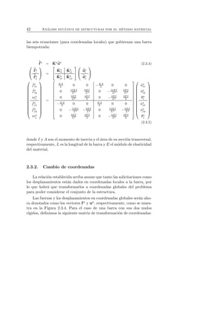 42 An´alisis est´atico de estructuras por el m´etodo matricial 
las seis ecuaciones (para coordenadas locales) que gobiernan una barra 
biempotrada: 
ˆf 
a  
f 
= auˆa (2.3.4) ˆ 
ˆK 
ai 
ˆf 
aj 
 
 = 
 
 
ˆK 
a ii 
ˆK 
a ij 
ˆK 
aj 
i 
ˆK 
aj 
j 
 
 
 
 
ˆuai 
ˆuaj 
 
 
 
 
ˆ fa ix 
ˆ fa iy 
mai 
ˆ faj 
x 
ˆ faj 
y 
maj 
 
 
= 
 
 
EA 
L 0 0 −EA 
L 0 0 
0 12EI 
L3 
6EI 
0 L2 −12EI 
L3 
6EI 
L2 
0 6EI 
L2 
4EI 
0 L −6EI 
L2 
2EI 
L 
L 0 0 EA 
L 0 0 
0 −12EI 
−EA 
L2 0 12EI 
L3 −6EI 
L3 −6EI 
L2 
0 6EI 
L2 
2EI 
0 L −6EI 
L2 
4EI 
L 
 
 
 
 
ˆua ix 
ˆua iy 
θa 
i 
ˆuaj 
x 
ˆuaj 
y 
θa 
j 
 
 
(2.3.5) 
donde I y A son el momento de inercia y el ´area de su secci´on transversal, 
respectivamente, L es la longitud de la barra y E el m´odulo de elasticidad 
del material. 
2.3.2. Cambio de coordenadas 
La relaci´on establecida arriba asume que tanto las solicitaciones como 
los desplazamientos est´an dados en coordenadas locales a la barra, por 
lo que habr´a que transformarlos a coordenadas globales del problema 
para poder considerar el conjunto de la estructura. 
Las fuerzas y los desplazamientos en coordenadas globales ser´an aho-ra 
denotados como los vectores f a y ua, respectivamente, como se mues-tra 
en la Figura 2.3.4. Para el caso de una barra con sus dos nudos 
r´ıgidos, definimos la siguiente matriz de transformaci´on de coordenadas: 
 