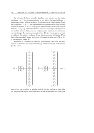 46 An´alisis est´atico de estructuras por el m´etodo matricial 
En este caso la barra a tendr´a 6 gdl en cada uno de sus dos nudos 
extremos i y j, tres desplazamientos y tres giros. Su orientaci´on en el 
espacio podr´a ser arbitraria dentro de un sistema de coordenadas global 
del problema  x, y, z , en el que definimos un sistema local de coorde-nadas 
de la barra  ˆx, ˆy, ˆz  tal que ˆx est´a alineado con la direcci´on de 
la barra i → j y ˆy ser´a normalmente uno de los dos ejes principales de 
su secci´on. De esta forma, en una barra espacial tenemos dos momentos 
de inercia Iy y Iz, nombrados seg´un el eje del giro con respecto al cu´al 
se definen. As´ı mismo, en lugar de un ´unico momento (el flector M de 
la secci´on anterior), ahora tendremos dos momentos flectores My y Mz 
y un momento torsor Mx. 
Siguiendo el convenio de notaci´on de secciones anteriores, estable-cemos 
los vectores de desplazamientos y solicitaciones en coordenadas 
locales como: 
ˆua = 
 
 
ˆuai 
ˆuaj 
 
 = 
 
 
ˆua 
ix 
ˆua 
iy 
ˆua 
iz 
ˆθa 
ix 
ˆθa 
iy 
ˆθa 
iz 
ˆuaj 
x 
ˆuaj 
y 
ˆuaj 
z 
ˆθaj 
x 
ˆθaj 
y 
ˆθaj 
z 
 
 
ˆf 
a = 
 
 
ˆf 
ai 
ˆf 
aj 
 
 = 
 
 
ˆ fa 
ix 
ˆ fa 
iy 
ˆ fa 
iz 
ˆM 
a 
ix 
ˆM 
a 
iy 
ˆM 
a 
iz 
ˆ faj 
x 
ˆ faj 
y 
ˆ faj 
z 
ˆMaj 
x 
ˆM 
aj 
y 
ˆM 
aj 
z 
 
 
(2.4.1) 
donde hay que resaltar la peculiaridad de que en las barras espaciales 
ya no podemos seguir asumiendo que las variables angulares (los giros 
 