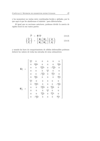 Cap´ıtulo 2. Matrices de elementos estructurales 47 
y los momentos) no var´ıan entre coordenadas locales y globales, por lo 
que aqu´ı s´ı que les a˜nadiremos el s´ımbolo ˆ· para diferenciarlas. 
Al igual que en secciones anteriores, podemos dividir la matriz de 
rigidez local en sus cuatro partes: 
ˆf 
a = ˆK 
aˆua (2.4.2) 
 
 
ˆf 
ai 
ˆf 
aj 
 
 = 
 
 
ˆK 
a 
ii 
ˆK 
a 
ij 
ˆK 
aj 
i 
ˆK 
aj 
j 
 
 
 
 
ˆuai 
ˆuaj 
 
 (2.4.3) 
y usando las leyes de comportamiento de s´olidos deformables podemos 
deducir los valores de todas las entradas de estas submatrices: 
ˆK 
a 
ii = 
 
 
EA 
L 0 0 0 0 0 
0 12EIz 
L3 0 0 0 6EIz 
L2 
0 0 12EIy 
L3 0 −6EIy 
L2 0 
0 0 0 GJ 
L 0 0 
0 0 −6EIy 
L2 0 4EIy 
L 0 
0 6EIz 
L2 0 0 0 4EIz 
L 
 
 
aj 
ˆK 
j = 
 
 
EA 
L 0 0 0 0 0 
0 12EIz 
0 0 0 6EIz 
L3 −L2 
0 0 12EIy 
L3 0 6EIy 
L2 0 
0 0 0 GJ 
L 0 0 
L2 0 4EIy 
0 0 6EIy 
L 0 
0 −6EIz 
L2 0 0 0 4EIz 
L 
 
 
 