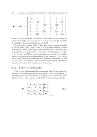 48 An´alisis est´atico de estructuras por el m´etodo matricial 
ˆK 
aj 
i 
⊤ = ˆK 
a 
ij = 
 
 
−EA 
L 0 0 0 0 0 
0 −12EIz 
L3 0 0 0 6EIz 
L2 
L3 0 −6EIy 
0 0 −12EIy 
L2 0 
0 0 0 −GJ 
L 0 0 
0 0 6EIy 
L2 0 2EIy 
L 0 
L2 0 0 0 2EIz 
0 −6EIz 
L 
 
 
donde las ´unicas variables no definidas hasta ahora son el momento de 
torsi´on J, el m´odulo de elasticidad E, el ´area de la secci´on A y el m´odulo 
de cizalladura (o de elasticidad transversal) G. 
Es interesante observar c´omo la matriz de comportamiento comple-to 
de una barra plana (6 gdl), vista el §2.3, se puede obtener a partir 
de la matriz de una barra espacial extrayendo las filas y columnas cor-respondientes 
a los gdl relevantes para una estructura plana, a saber: 
x, y y θz. Esta posibilidad existe solamente porque estas tres variables 
aparecen en las ecuaciones desacopladas de las otras tres (z, θx y θy) y 
por lo tanto forman un subsistema de ecuaciones independiente. Como 
se ver´a en §2.5.1, en general esto no tiene porqu´e ocurrir y habr´a que 
recurrir a la t´ecnica de la condensaci´on de matrices. 
2.4.2. Cambio de coordenadas 
Para el caso tridimensional las matrices de rotaci´on son una gener-alizaci 
´on de las vistas para estructuras planas. Una forma bastante ex-tendida 
de representar esta matriz es en funci´on de la matriz de cosenos 
directores R, de forma que esta matriz Ta de transformaci´on queda: 
Ta = 
 
 
R 03×3 03×3 03×3 
03×3 R 03×3 03×3 
03×3 03×3 R 03×3 
03×3 03×3 03×3 R 
 
 
12×12 
(2.4.4) 
 