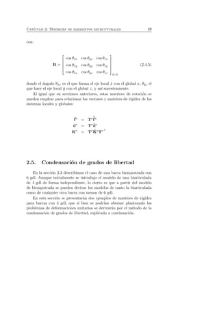 Cap´ıtulo 2. Matrices de elementos estructurales 49 
con: 
R = 
 
 
cos θˆxx cos θˆyx cos θˆzx 
cos θˆxy cos θˆyy cos θˆzy 
cos θˆxz cos θˆyz cos θˆzz 
 
 
3×3 
(2.4.5) 
donde el ´angulo θˆxx es el que forma el eje local ˆx con el global x, θˆyz el 
que hace el eje local ˆy con el global z, y as´ı sucesivamente. 
Al igual que en secciones anteriores, estas matrices de rotaci´on se 
pueden emplear para relacionar los vectores y matrices de rigidez de los 
sistemas locales y globales: 
f 
a = Taˆf 
a 
ua = Taˆua 
Ka = TaˆK 
aTa⊤ 
2.5. Condensaci´on de grados de libertad 
En la secci´on 2.3 describimos el caso de una barra biempotrada con 
6 gdl. Aunque inicialmente se introdujo el modelo de una biarticulada 
de 4 gdl de forma independiente, lo cierto es que a partir del modelo 
de biempotrada se pueden derivar los modelos de tanto la biarticulada 
como de cualquier otra barra con menos de 6 gdl. 
En esta secci´on se presentar´an dos ejemplos de matrices de rigidez 
para barras con 5 gdl, que si bien se podr´ıan obtener planteando los 
problemas de deformaciones unitarios se derivar´an por el m´etodo de la 
condensaci´on de grados de libertad, explicado a continuaci´on. 
 