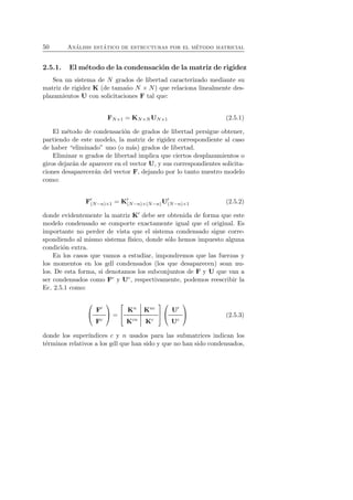 50 An´alisis est´atico de estructuras por el m´etodo matricial 
2.5.1. El m´etodo de la condensaci´on de la matriz de rigidez 
Sea un sistema de N grados de libertad caracterizado mediante su 
matriz de rigidez K (de tama˜no N × N) que relaciona linealmente des-plazamientos 
U con solicitaciones F tal que: 
FN×1 = KN×NUN×1 (2.5.1) 
El m´etodo de condensaci´on de grados de libertad persigue obtener, 
partiendo de este modelo, la matriz de rigidez correspondiente al caso 
de haber “eliminado” uno (o m´as) grados de libertad. 
Eliminar n grados de libertad implica que ciertos desplazamientos o 
giros dejar´an de aparecer en el vector U, y sus correspondientes solicita-ciones 
desaparecer´an del vector F, dejando por lo tanto nuestro modelo 
como: 
F′(N−n)×1 = K′(N−n)×(N−n)U′(N−n)×1 (2.5.2) 
donde evidentemente la matriz K′ debe ser obtenida de forma que este 
modelo condensado se comporte exactamente igual que el original. Es 
importante no perder de vista que el sistema condensado sigue corre-spondiendo 
al mismo sistema f´ısico, donde s´olo hemos impuesto alguna 
condici´on extra. 
En los casos que vamos a estudiar, impondremos que las fuerzas y 
los momentos en los gdl condensados (los que desaparecen) sean nu-los. 
De esta forma, si denotamos los subconjuntos de F y U que van a 
ser condensados como Fc y Uc, respectivamente, podemos reescribir la 
Ec. 2.5.1 como: 
 
 F′ 
Fc 
 
 = 
 
 Kn Knc 
Kcn Kc 
 
 
 
 U′ 
Uc 
 
 (2.5.3) 
donde los super´ındices c y n usados para las submatrices indican los 
t´erminos relativos a los gdl que han sido y que no han sido condensados, 
 