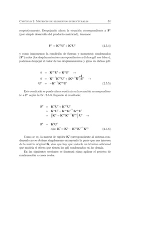 Cap´ıtulo 2. Matrices de elementos estructurales 51 
respectivamente. Despejando ahora la ecuaci´on correspondiente a Fc 
(por simple desarrollo del producto matricial), tenemos: 
Fc = KcnU′ +KcUc (2.5.4) 
y como imponemos la condici´on de fuerzas y momentos condensados 
(Fc) nulos (los desplazamientos correspondientes a dichos gdl son libres), 
podemos despejar el valor de los desplazamientos y giros en dichos gdl: 
0 = KcnU′ +KcUc → 
0 = Kc−1 
KcnU′ + (✘✘✘✘✘✿I 
Kc−1 
Kc)Uc → 
Uc = −Kc−1 
KcnU′ (2.5.5) 
Este resultado se puede ahora sustituir en la ecuaci´on correspondien-te 
a F′ seg´un la Ec. 2.5.3, llegando al resultado: 
F′ = KnU′ +KncUc 
= KnU′ −KncKc−1 
KcnU′ 
= 
 
Kn −KncKc−1 
Kcn 
U′ → 
F′ = K′U′ 
con: K′ = Kn −KncKc−1 
Kcn (2.5.6) 
Como se ve, la matriz de rigidez K′ correspondiente al sistema con-densado 
no se obtiene simplemente extrayendo la parte que nos interesa 
de la matriz original K, sino que hay que restarle un t´ermino adicional 
que modela el efecto que tienen los gdl condensados en los dem´as. 
En las siguientes secciones se ilustrar´a c´omo aplicar el proceso de 
condensaci´on a casos reales. 
 