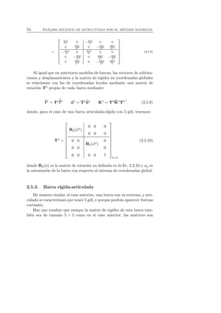 54 An´alisis est´atico de estructuras por el m´etodo matricial 
= 
 
 
EA 
L 0 −EA 
L 0 0 
0 3EI 
0 L3 − 3EI 
L3 
3EI 
L2 
−EA 
L 0 EA 
L 0 0 
0 − 3EI 
0 3EI 
3EI 
L3 L3 − L2 
0 3EI 
0 L2 − 3EI 
L2 
3EI 
L 
 
 
(2.5.8) 
Al igual que en anteriores modelos de barras, los vectores de solicita-ciones 
y desplazamientos y la matriz de rigidez en coordenadas globales 
se relacionan con las de coordenadas locales mediante una matriz de 
rotaci´on Ta propia de cada barra mediante: 
f 
a = Taˆf 
a ua = Taˆua Ka = TaˆK 
aTa⊤ (2.5.9) 
donde, para el caso de una barra articulada-r´ıgida con 5 gdl, tenemos: 
Ta = 
 
 
R2(φa) 
0 0 
0 0 
0 
0 
0 0 
0 0 
R2(φa) 
0 
0 
0 0 0 0 1 
 
 
5×5 
(2.5.10) 
donde R2(φ) es la matriz de rotaci´on ya definida en la Ec. 2.2.10 y φa es 
la orientaci´on de la barra con respecto al sistema de coordenadas global. 
2.5.3. Barra r´ıgida-articulada 
De manera similar al caso anterior, una barra con su extremo j arti-culado 
se caracterizar´a por tener 5 gdl, y porque podr´an aparecer fuerzas 
cortantes. 
Hay que resaltar que aunque la matriz de rigidez de esta barra tam-bi 
´en sea de tama˜no 5 × 5 como en el caso anterior, las matrices son 
 