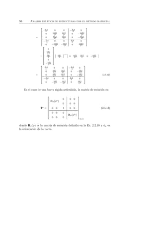 56 An´alisis est´atico de estructuras por el m´etodo matricial 
= 
 
 
EA 
L 0 0 −EA 
L 0 
0 12EI 
L3 
6EI 
0 L2 − 12EI 
L3 
0 6EI 
L2 
4EI 
0 L − 6EI 
L2 
L 0 0 EA 
L 0 
0 − 12EI 
−EA 
L2 0 12EI 
L3 
L3 − 6EI 
 
 
− 
 
 
0 
6EI 
L2 
2EI 
L 
0 
− 6EI 
L2 
 
 
 4EI 
L 
−1  
0 6EI 
L2 
2EI 
0 L − 6EI 
L2 
 
= 
 
 
EA 
L 0 0 −EA 
L 0 
0 3EI 
L3 
3EI 
0 L2 − 3EI 
L3 
0 3EI 
L2 
3EI 
0 L − 3EI 
L2 
−EA 
L 0 0 EA 
L 0 
0 − 3EI 
L2 0 3EI 
L3 
L3 − 3EI 
 
 
(2.5.12) 
En el caso de una barra r´ıgida-articulada, la matriz de rotaci´on es: 
Ta = 
 
 
R2(φa) 
0 
0 
0 0 
0 0 
0 0 1 0 0 
0 0 
0 
0 0 
0 
R2(φa) 
 
 
5×5 
(2.5.13) 
donde R2(φ) es la matriz de rotaci´on definida en la Ec. 2.2.10 y φa es 
la orientaci´on de la barra. 
 