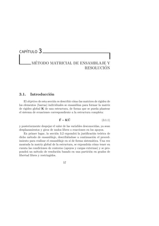 CAP´ITULO 3 
M´E 
TODO MATRICIAL DE ENSAMBLAJE Y 
RESOLUCI ´ON 
3.1. Introducci´on 
El objetivo de esta secci´on es describir c´omo las matrices de rigidez de 
los elementos (barras) individuales se ensamblan para formar la matriz 
de rigidez global K de una estructura, de forma que se pueda plantear 
el sistema de ecuaciones correspondiente a la estructura completa: 
F 
= KU 
(3.1.1) 
y posteriormente despejar el valor de las variables desconocidas, ya sean 
desplazamientos y giros de nudos libres o reacciones en los apoyos. 
En primer lugar, la secci´on 3.2 expondr´a la justificaci´on te´orica de 
dicho m´etodo de ensamblaje, describi´endose a continuaci´on el proced-imiento 
para realizar el ensamblaje en s´ı de forma sistem´atica. Una vez 
montada la matriz global de la estructura, se expondr´an c´omo tener en 
cuenta las condiciones de contorno (apoyos y cargas externas) y se pro-pondr 
´a un m´etodo de resoluci´on basado en una partici´on en grados de 
libertad libres y restringidos. 
57 
 