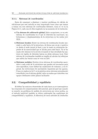 58 An´alisis est´atico de estructuras por el m´etodo matricial 
3.1.1. Sistemas de coordenadas 
Antes de comenzar a plantear y resolver problemas de c´alculo de 
estructuras por este m´etodo es muy importante tener claro que vamos 
a tratar con tres sistemas de coordenadas distintos, como se ve en la 
Figura 3.1.1, cada uno de ellos empleado en un momento de la resoluci´on: 
Un sistema de referencia global: Salvo excepciones, es en este 
sistema de coordenadas en el que se referir´an las reacciones, so-licitaciones 
y desplazamientos de la estructura en los nudos (ver 
§3.3). 
Sistemas locales: Existe un sistema de coordenadas locales aso-ciado 
a cada barra de la estructura, de forma que su eje x positivo 
va desde el nodo inicial al final y por lo tanto su orientaci´on de-pende 
de la conectividad que se decida para cada barra. Ya se ha 
usado este sistema en la secci´on 2 cuando se han estudiado las ma-trices 
de rigidez de distintas barras en dicho sistemas local. Este 
sistema de coordenadas tambi´en se emplea al calcular los esfuerzos 
que sufren las barras como se ver´a en §3.6. 
Sistemas nodales: Existen otros sistemas de coordenadas asoci-ados 
a cada nodo de la estructura que pueden ser necesarios para 
usos espec´ıficos, como definir las condiciones de contorno, y en es-pecial, 
las restricciones de movimiento impuestas por los apoyos. 
Como se explica en §4.7, en la pr´actica estos sistemas normalmente 
coincidir´an con el sistema global, salvo en nudos que coincidan con 
apoyos deslizantes sobre planos inclinados. 
3.2. Compatibilidad y equilibrio 
Al definir las matrices elementales de cada barra ya se contemplaron 
las ecuaciones de comportamiento del material, pero al igual que cuando 
se resuelve un problema de an´alisis de estructuras por otros medios, en 
el m´etodo matricial tambi´en se deben contemplar las condiciones de 
compatibilidad y equilibrio. A diferencia de otros m´etodos de resoluci´on 
 
