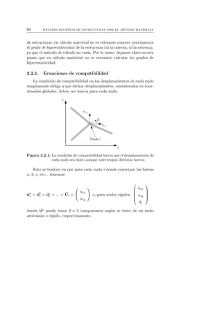 60 An´alisis est´atico de estructuras por el m´etodo matricial 
de estructuras, en c´alculo matricial no es relevante conocer previamente 
el grado de hiperestaticidad de la estructura (ni la interna, ni la externa), 
ya que el m´etodo de c´alculo no var´ıa. Por lo tanto, dejamos claro en este 
punto que en c´alculo matricial no es necesario calcular los grados de 
hiperestaticidad. 
3.2.1. Ecuaciones de compatibilidad 
La condici´on de compatibilidad en los desplazamientos de cada nudo 
simplemente obliga a que dichos desplazamientos, considerados en coor-denadas 
globales, deben ser ´unicos para cada nudo. 
Figura 3.2.1: La condici´on de compatibilidad fuerza que el desplazamiento de 
cada nudo sea ´unico aunque intervengan distintas barras. 
Esto se traduce en que para cada nudo i donde converjan las barras 
a, b, c, etc... tenemos: 
uai 
= ubi 
= uci 
= ... = U 
i = 
 
 uix 
uiy 
 
 o, para nudos r´ıgidos, 
 
 
uix 
uiy 
θi 
 
 
donde ua puede tener 2 o 3 componentes seg´un se trate de un nudo 
articulado o r´ıgido, respectivamente. 
 