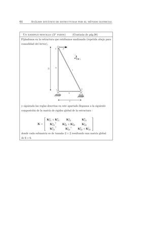 64 An´alisis est´atico de estructuras por el m´etodo matricial 
Un ejemplo sencillo (3a parte) (Contin´ua de p´ag.38) 
Fij´andonos en la estructura que est´abamos analizando (repetida abajo para 
comodidad del lector), 
y siguiendo las reglas descritas en este apartado llegamos a la siguiente 
composici´on de la matriz de rigidez global de la estructura : 
K = 
 
 
Ka 
11 +Kb 
11 Ka 
12 Kb 
13 
Ka 
12⊤ Ka 
22 +Kc 
22 Kc 
23 
Kb 
13⊤ Kc 
23⊤ Kb 
33 +Kc 
33 
 
 
donde cada submatriz es de tama˜no 2 × 2 resultando una matriz global 
de 6 × 6. 
 